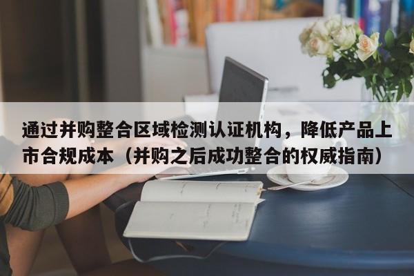 通过并购整合区域检测认证机构，降低产品上市合规成本（并购之后成功整合的权威指南）-第1张图片-深圳中创商业咨询